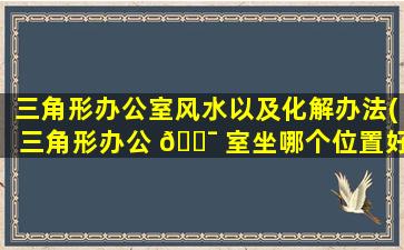 三角形办公室风水以及化解办法(三角形办公 🐯 室坐哪个位置好)